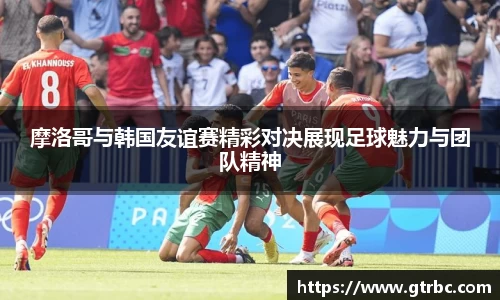 摩洛哥与韩国友谊赛精彩对决展现足球魅力与团队精神